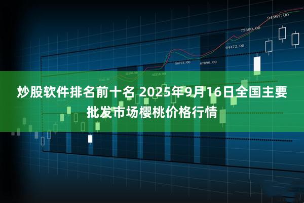 炒股软件排名前十名 2025年9月16日全国主要批发市场樱桃价格行情