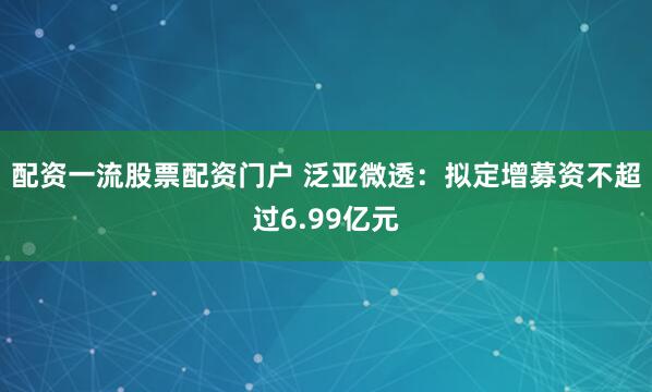 配资一流股票配资门户 泛亚微透：拟定增募资不超过6.99亿元