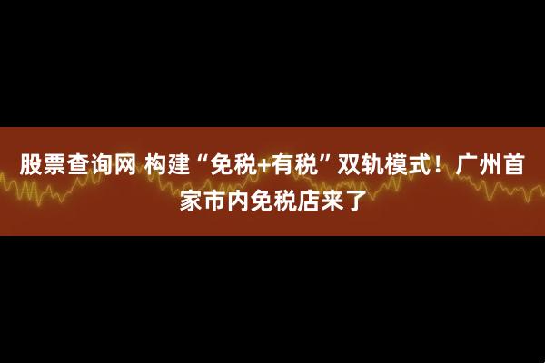 股票查询网 构建“免税+有税”双轨模式！广州首家市内免税店来了