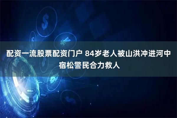 配资一流股票配资门户 84岁老人被山洪冲进河中 宿松警民合力救人