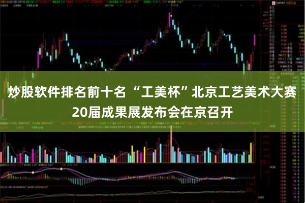 炒股软件排名前十名 “工美杯”北京工艺美术大赛20届成果展发布会在京召开