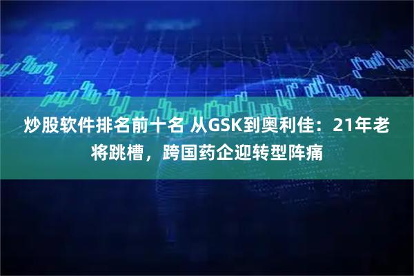 炒股软件排名前十名 从GSK到奥利佳：21年老将跳槽，跨国药企迎转型阵痛