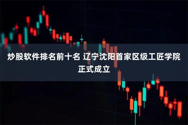 炒股软件排名前十名 辽宁沈阳首家区级工匠学院正式成立