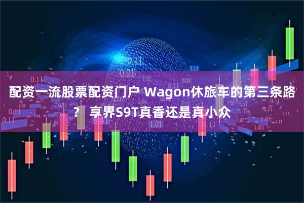 配资一流股票配资门户 Wagon休旅车的第三条路？ 享界S9T真香还是真小众