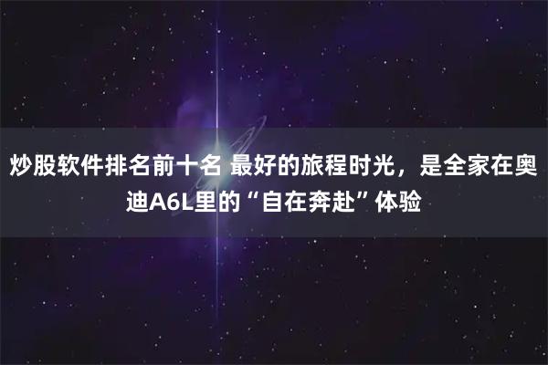 炒股软件排名前十名 最好的旅程时光，是全家在奥迪A6L里的“自在奔赴”体验