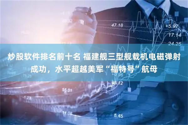 炒股软件排名前十名 福建舰三型舰载机电磁弹射成功，水平超越美军“福特号”航母
