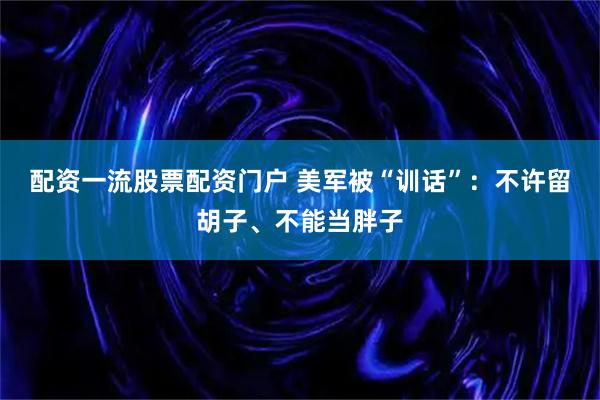 配资一流股票配资门户 美军被“训话”：不许留胡子、不能当胖子