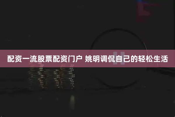 配资一流股票配资门户 姚明调侃自己的轻松生活