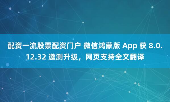 配资一流股票配资门户 微信鸿蒙版 App 获 8.0.12.32 邀测升级,网页支持全文翻译
