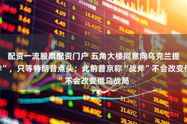 配资一流股票配资门户 五角大楼同意向乌克兰提供“战斧”，只等特朗普点头；此前普京称“战斧”不会改变俄乌战局