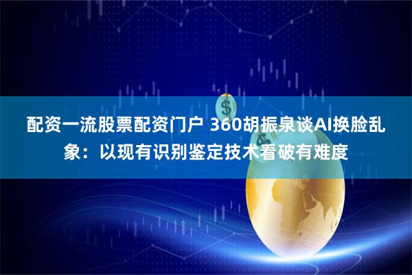 配资一流股票配资门户 360胡振泉谈AI换脸乱象:以现有识别鉴定技术看破有难度