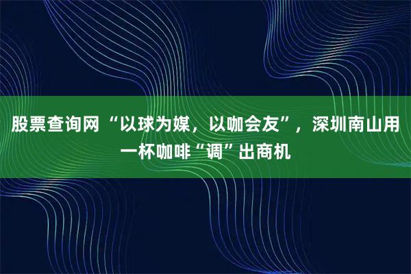 股票查询网 “以球为媒,以咖会友”,深圳南山用一杯咖啡“调”出商机