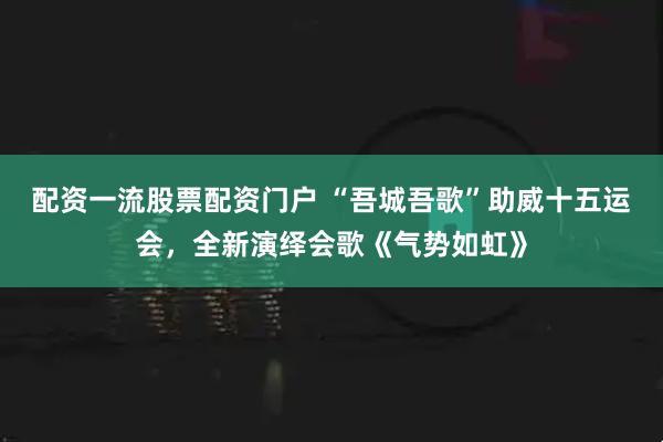 配资一流股票配资门户 “吾城吾歌”助威十五运会，全新演绎会歌《气势如虹》