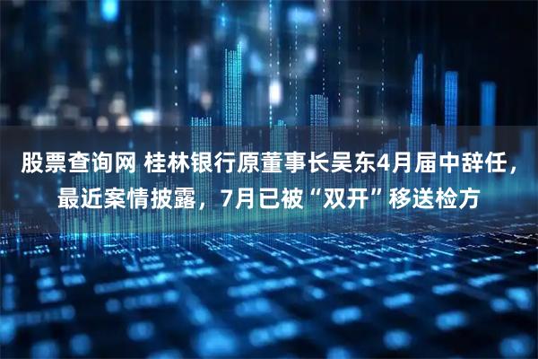 股票查询网 桂林银行原董事长吴东4月届中辞任,最近案情披露,7月已被“双开”移送检方