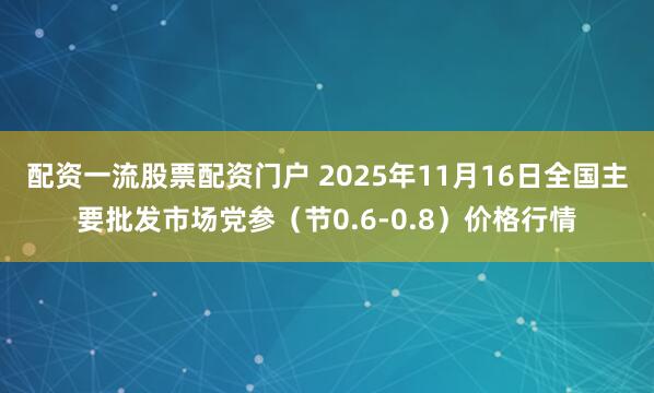 配资一流股票配资门户 2025年11月16日全国主要批发市场党参（节0.6-0.8）价格行情