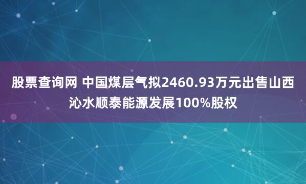 股票查询网 中国煤层气拟2460.93万元出售山西沁水顺泰能源发展100%股权
