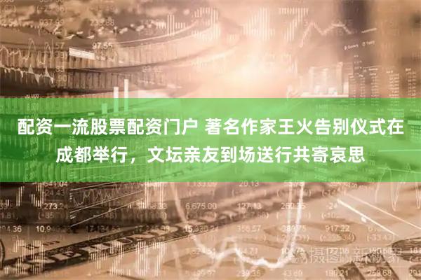 配资一流股票配资门户 著名作家王火告别仪式在成都举行，文坛亲友到场送行共寄哀思