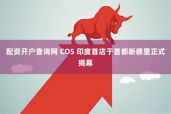 配资开户查询网 COS 印度首店于首都新德里正式揭幕