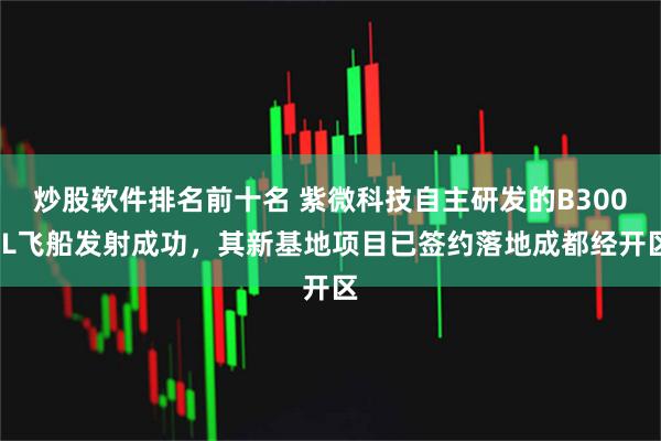 炒股软件排名前十名 紫微科技自主研发的B300-L飞船发射成功，其新基地项目已签约落地成都经开区