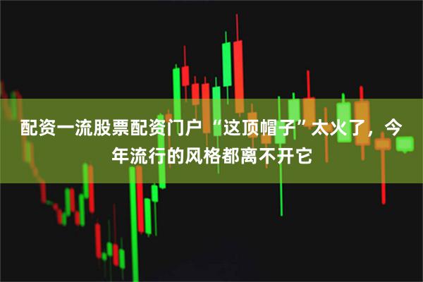 配资一流股票配资门户 “这顶帽子”太火了，今年流行的风格都离不开它