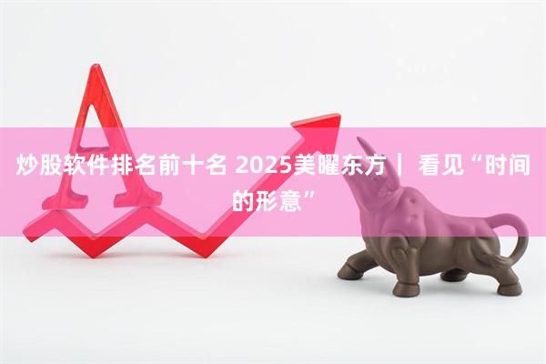 炒股软件排名前十名 2025美曜东方｜ 看见“时间的形意”