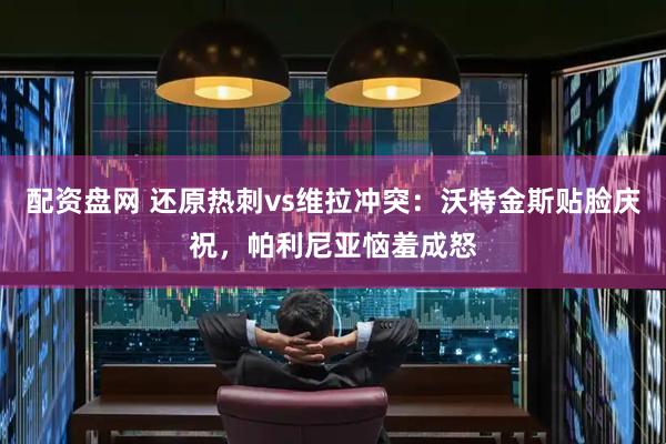 配资盘网 还原热刺vs维拉冲突：沃特金斯贴脸庆祝，帕利尼亚恼羞成怒