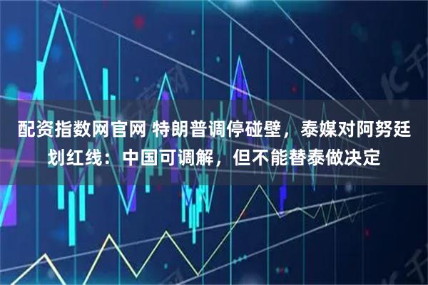 配资指数网官网 特朗普调停碰壁，泰媒对阿努廷划红线：中国可调解，但不能替泰做决定