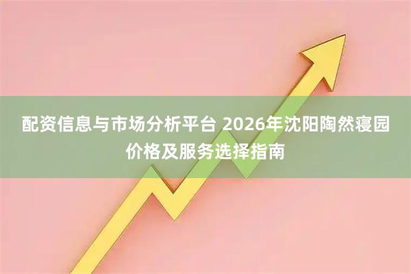 配资信息与市场分析平台 2026年沈阳陶然寝园价格及服务选择指南
