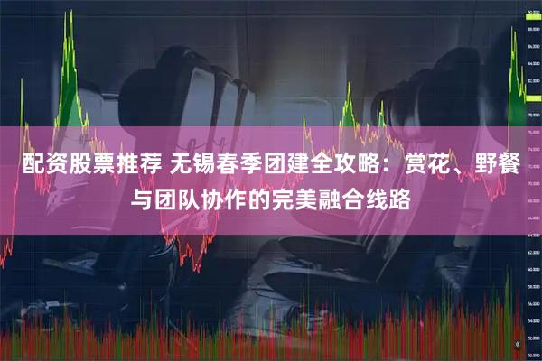 配资股票推荐 无锡春季团建全攻略：赏花、野餐与团队协作的完美融合线路
