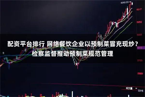配资平台排行 网络餐饮企业以预制菜冒充现炒？检察监督推动预制菜规范管理