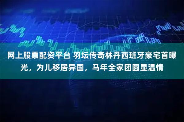 网上股票配资平台 羽坛传奇林丹西班牙豪宅首曝光，为儿移居异国，马年全家团圆显温情