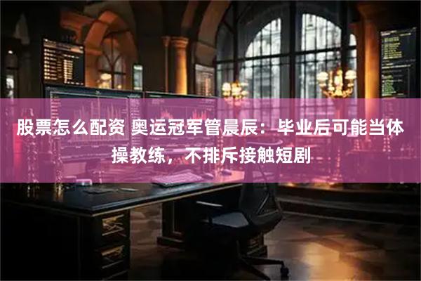 股票怎么配资 奥运冠军管晨辰：毕业后可能当体操教练，不排斥接触短剧