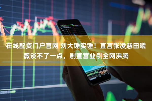 在线配资门户官网 刘大锤实锤！直言张凌赫田曦薇谈不了一点，剧宣营业引全网沸腾