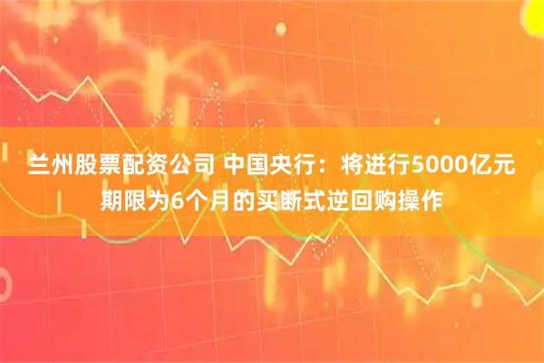 兰州股票配资公司 中国央行：将进行5000亿元期限为6个月的买断式逆回购操作