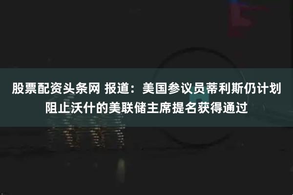 股票配资头条网 报道：美国参议员蒂利斯仍计划阻止沃什的美联储主席提名获得通过