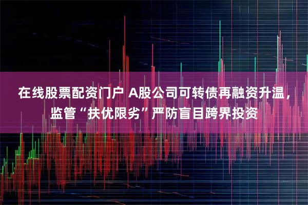 在线股票配资门户 A股公司可转债再融资升温，监管“扶优限劣”严防盲目跨界投资