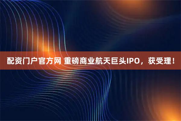 配资门户官方网 重磅商业航天巨头IPO，获受理！