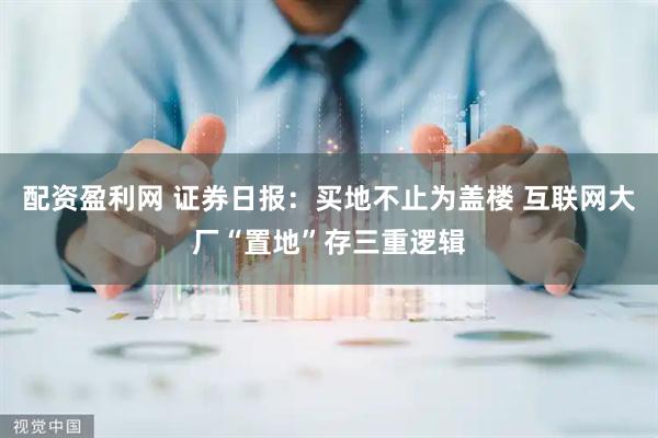 配资盈利网 证券日报：买地不止为盖楼 互联网大厂“置地”存三重逻辑