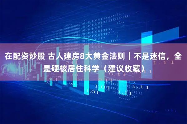 在配资炒股 古人建房8大黄金法则｜不是迷信，全是硬核居住科学（建议收藏）