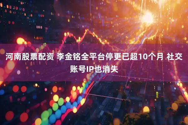河南股票配资 李金铭全平台停更已超10个月 社交账号IP也消失