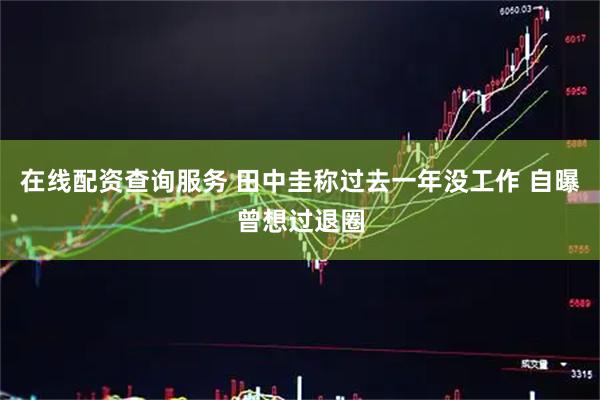 在线配资查询服务 田中圭称过去一年没工作 自曝曾想过退圈