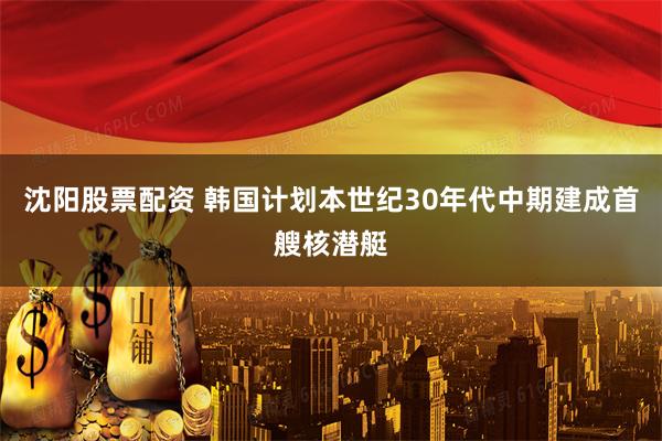 沈阳股票配资 韩国计划本世纪30年代中期建成首艘核潜艇