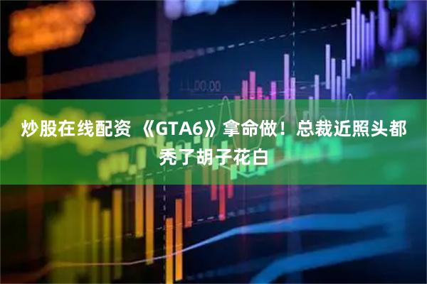 炒股在线配资 《GTA6》拿命做！总裁近照头都秃了胡子花白