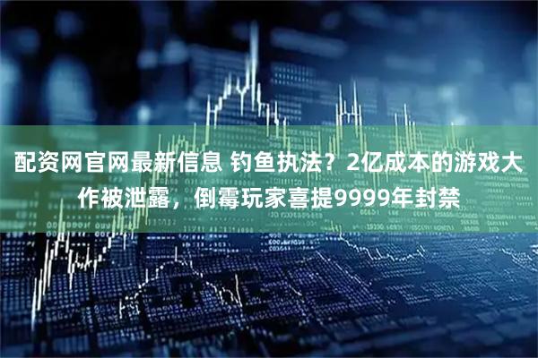 配资网官网最新信息 钓鱼执法?2亿成本的游戏大作被泄露,倒霉玩家喜提9999年封禁