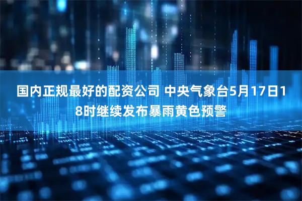 国内正规最好的配资公司 中央气象台5月17日18时继续发布暴雨黄色预警