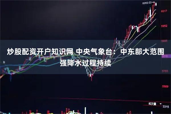 炒股配资开户知识网 中央气象台：中东部大范围强降水过程持续