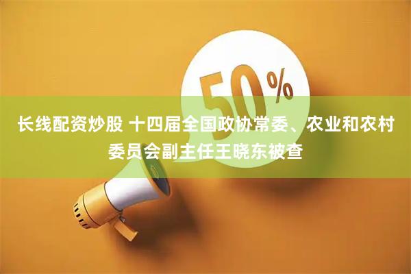 长线配资炒股 十四届全国政协常委、农业和农村委员会副主任王晓东被查