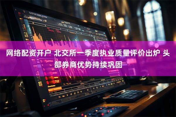 网络配资开户 北交所一季度执业质量评价出炉 头部券商优势持续巩固